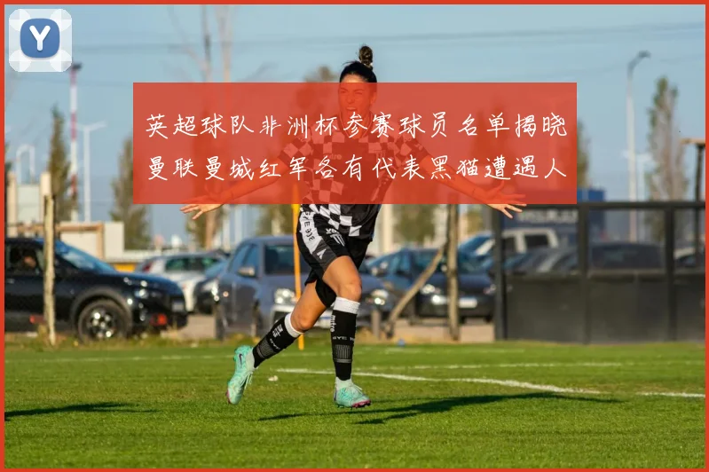 英超球队非洲杯参赛球员名单揭晓曼联曼城红军各有代表黑猫遭遇人员流失