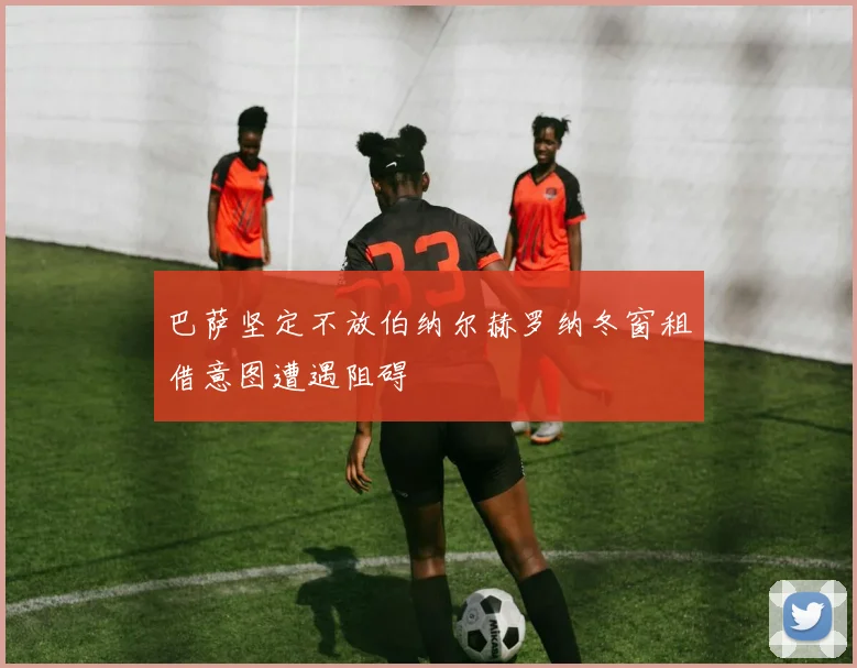 巴萨坚定不放伯纳尔赫罗纳冬窗租借意图遭遇阻碍
