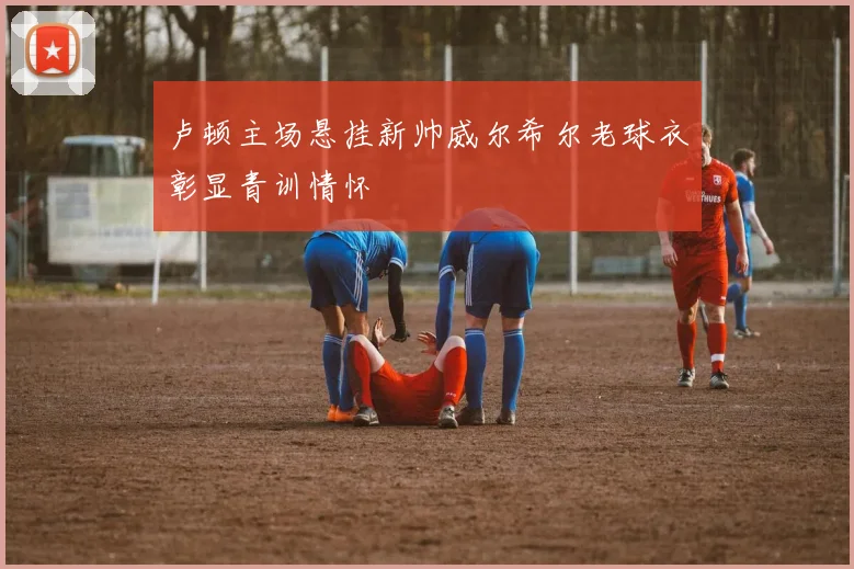 卢顿主场悬挂新帅威尔希尔老球衣彰显青训情怀