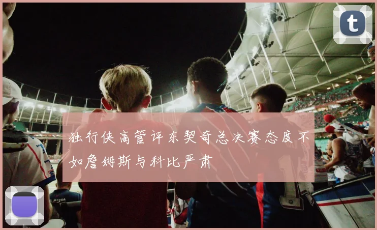 独行侠高管评东契奇总决赛态度不如詹姆斯与科比严肃