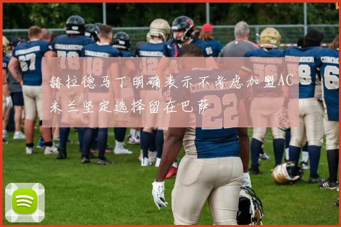 赫拉德马丁明确表示不考虑加盟AC米兰坚定选择留在巴萨