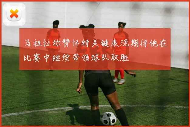 马祖拉称赞怀特关键表现期待他在比赛中继续带领球队取胜