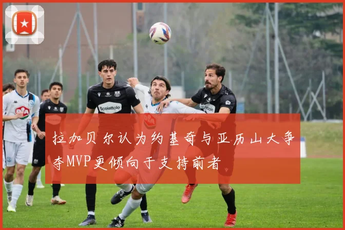 拉加贝尔认为约基奇与亚历山大争夺MVP更倾向于支持前者