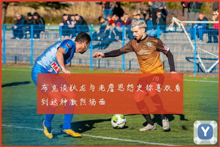 布克谈狄龙与老詹恩怨史称喜欢看到这种激烈场面
