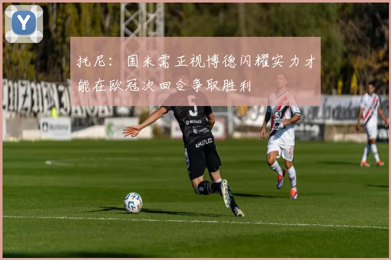 托尼：国米需正视博德闪耀实力才能在欧冠次回合争取胜利