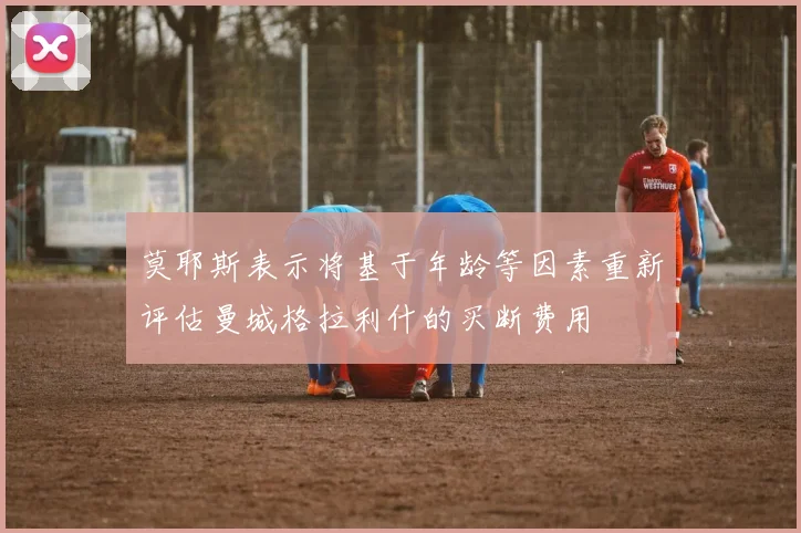 莫耶斯表示将基于年龄等因素重新评估曼城格拉利什的买断费用