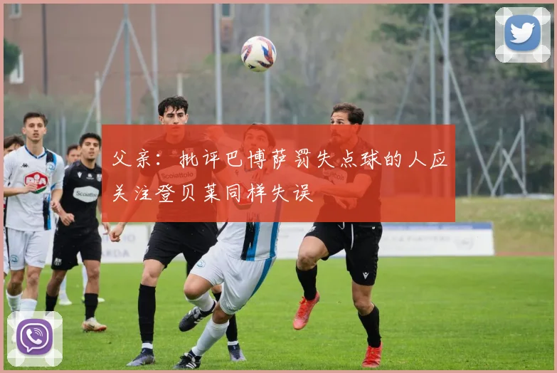 父亲：批评巴博萨罚失点球的人应关注登贝莱同样失误