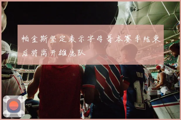 帕金斯坚定表示字母哥本赛季结束后将离开雄鹿队