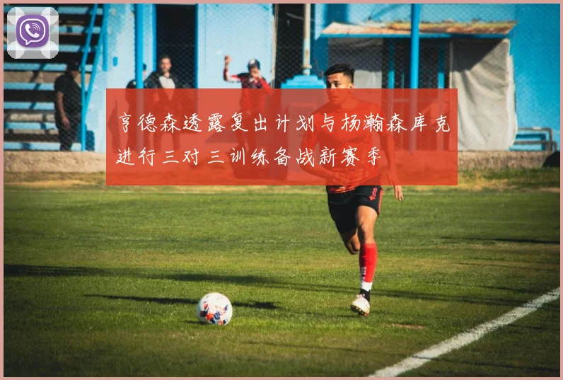 亨德森透露复出计划与杨瀚森库克进行三对三训练备战新赛季