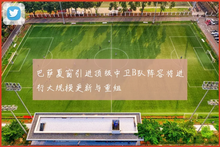 巴萨夏窗引进顶级中卫B队阵容将进行大规模更新与重组