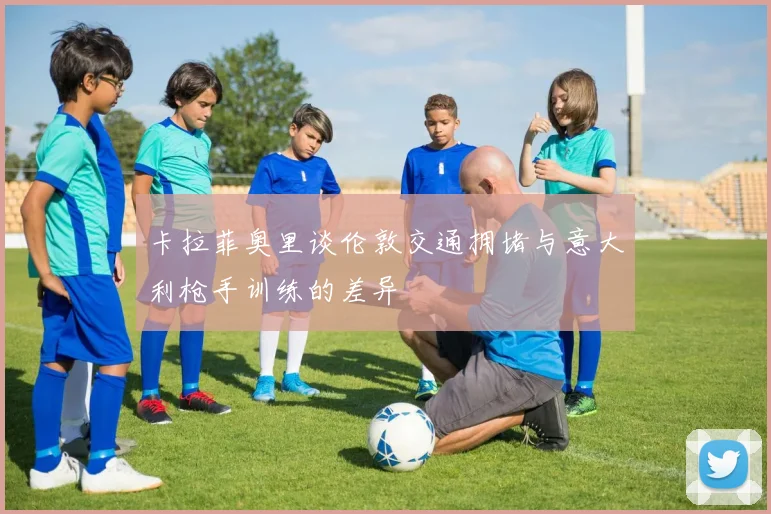 卡拉菲奥里谈伦敦交通拥堵与意大利枪手训练的差异