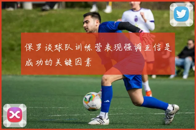 保罗谈球队训练营表现强调互信是成功的关键因素