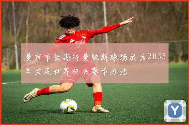 曼市市长期待曼联新球场成为2035年女足世界杯决赛举办地