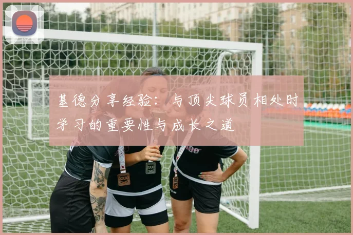 基德分享经验：与顶尖球员相处时学习的重要性与成长之道