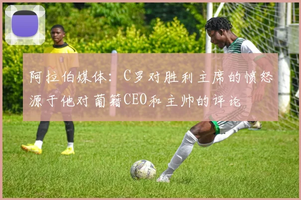 阿拉伯媒体：C罗对胜利主席的愤怒源于他对葡籍CEO和主帅的评论
