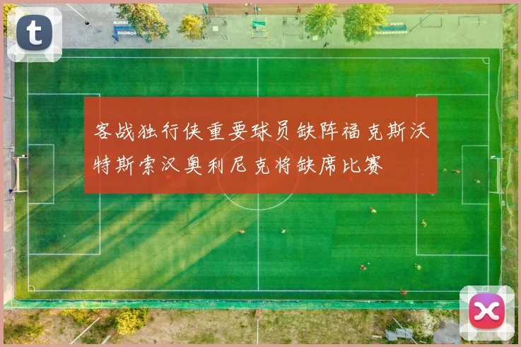 客战独行侠重要球员缺阵福克斯沃特斯索汉奥利尼克将缺席比赛