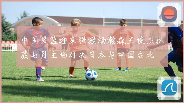 中国男篮迎来强援杨瀚森王俊杰林葳七月主场对决日本与中国台北