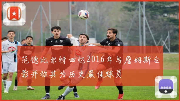 范德比尔特回忆2016年与詹姆斯合影并称其为历史最佳球员