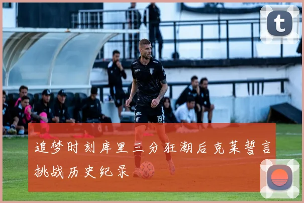 追梦时刻库里三分狂潮后克莱誓言挑战历史纪录
