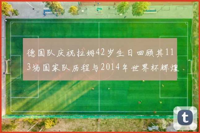 德国队庆祝拉姆42岁生日回顾其113场国家队历程与2014年世界杯辉煌