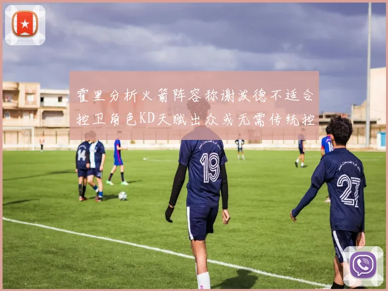 霍里分析火箭阵容称谢泼德不适合控卫角色KD天赋出众或无需传统控卫