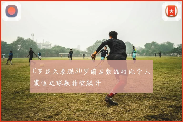 C罗逆天表现30岁前后数据对比令人震惊进球数持续飙升