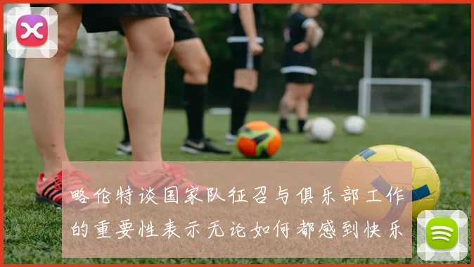 略伦特谈国家队征召与俱乐部工作的重要性表示无论如何都感到快乐