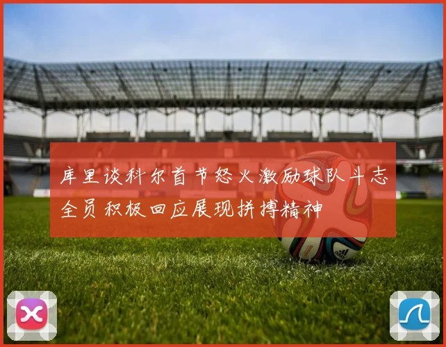 库里谈科尔首节怒火激励球队斗志全员积极回应展现拼搏精神