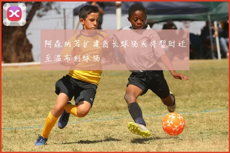 阿森纳若扩建酋长球场或将暂时迁至温布利球场