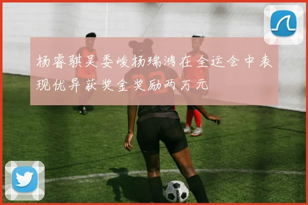 杨睿骐吴委峻杨瑞鸿在全运会中表现优异获奖金奖励两万元